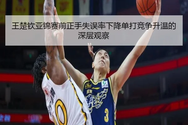 王楚钦亚锦赛前正手失误率下降单打竞争升温的深层观察
